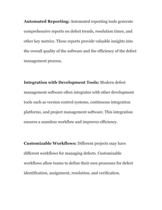 Automated Reporting: Automated reporting tools generate
comprehensive reports on defect trends, resolution times, and
other key metrics. These reports provide valuable insights into
the overall quality of the software and the efficiency of the defect
management process.
Integration with Development Tools: Modern defect
management software often integrates with other development
tools such as version control systems, continuous integration
platforms, and project management software. This integration
ensures a seamless workflow and improves efficiency.
Customizable Workflows: Different projects may have
different workflows for managing defects. Customizable
workflows allow teams to define their own processes for defect
identification, assignment, resolution, and verification.
 
