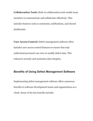 Collaboration Tools: Built-in collaboration tools enable team
members to communicate and collaborate effectively. This
includes features such as comments, notifications, and shared
dashboards.
User Access Control: Defect management software often
includes user access control features to ensure that only
authorized personnel can view or modify defect data. This
enhances security and maintains data integrity.
Benefits of Using Defect Management Software
Implementing defect management software offers numerous
benefits to software development teams and organizations as a
whole. Some of the key benefits include:
 