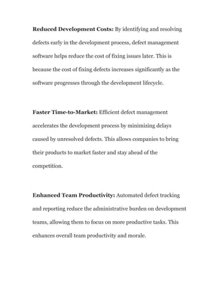 Reduced Development Costs: By identifying and resolving
defects early in the development process, defect management
software helps reduce the cost of fixing issues later. This is
because the cost of fixing defects increases significantly as the
software progresses through the development lifecycle.
Faster Time-to-Market: Efficient defect management
accelerates the development process by minimizing delays
caused by unresolved defects. This allows companies to bring
their products to market faster and stay ahead of the
competition.
Enhanced Team Productivity: Automated defect tracking
and reporting reduce the administrative burden on development
teams, allowing them to focus on more productive tasks. This
enhances overall team productivity and morale.
 