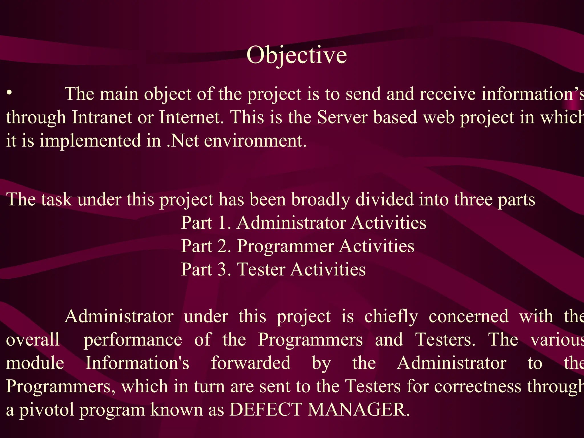Objective
• The main object of the project is to send and receive information’s
through Intranet or Internet. This is the Server based web project in which
it is implemented in .Net environment.
The task under this project has been broadly divided into three parts
Part 1. Administrator Activities
Part 2. Programmer Activities
Part 3. Tester Activities
Administrator under this project is chiefly concerned with the
overall performance of the Programmers and Testers. The various
module Information's forwarded by the Administrator to the
Programmers, which in turn are sent to the Testers for correctness through
a pivotol program known as DEFECT MANAGER.
 
