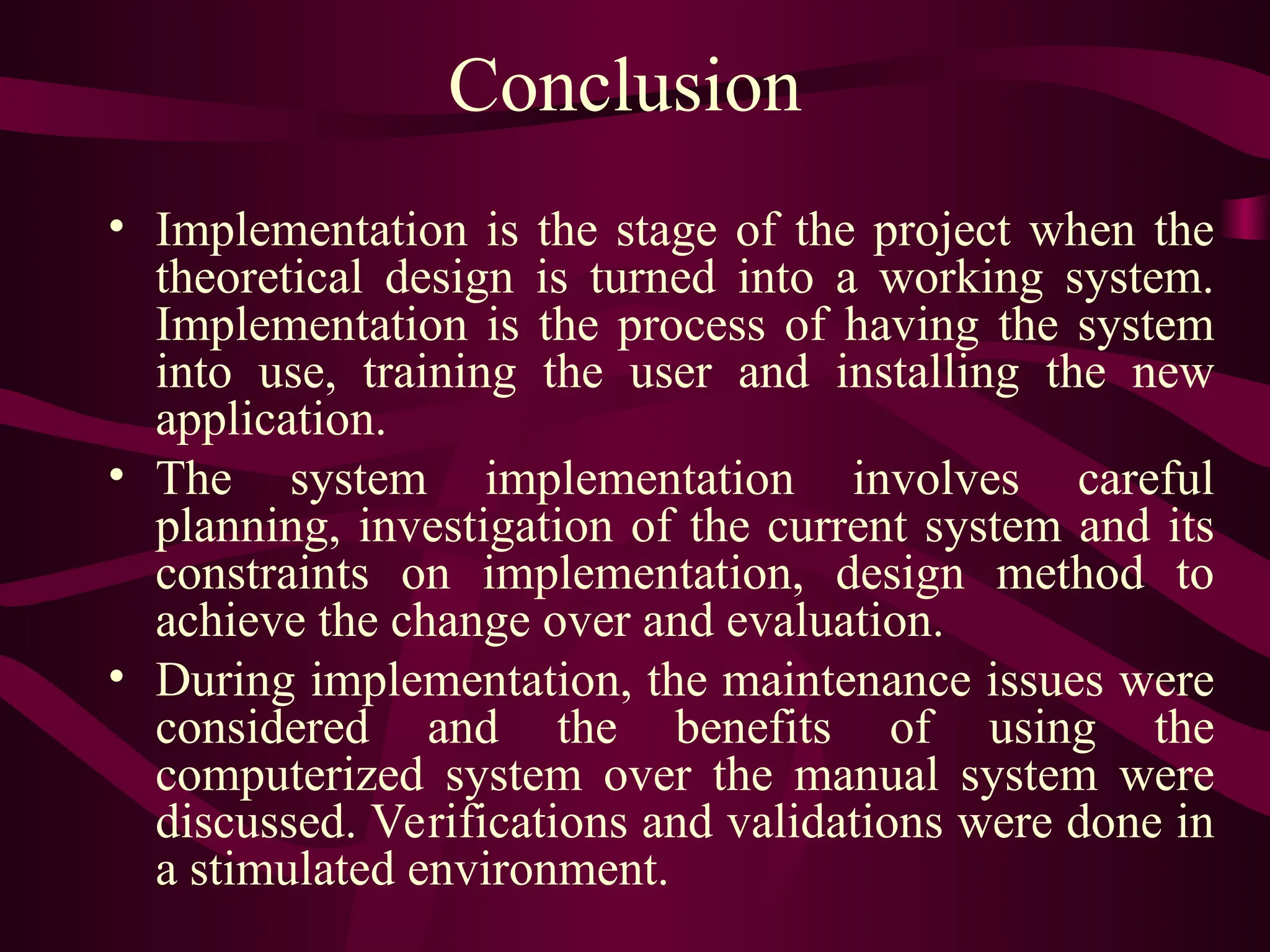 Conclusion
• Implementation is the stage of the project when the
theoretical design is turned into a working system.
Implementation is the process of having the system
into use, training the user and installing the new
application.
• The system implementation involves careful
planning, investigation of the current system and its
constraints on implementation, design method to
achieve the change over and evaluation.
• During implementation, the maintenance issues were
considered and the benefits of using the
computerized system over the manual system were
discussed. Verifications and validations were done in
a stimulated environment.
 