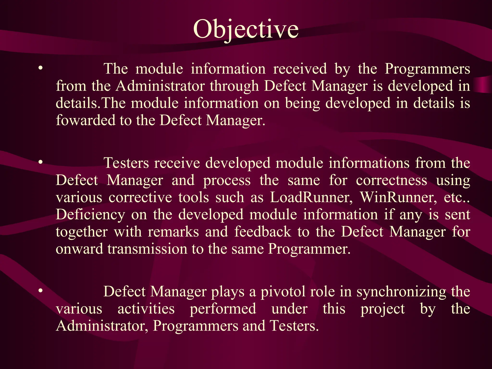 Objective
• The module information received by the Programmers
from the Administrator through Defect Manager is developed in
details.The module information on being developed in details is
fowarded to the Defect Manager.
• Testers receive developed module informations from the
Defect Manager and process the same for correctness using
various corrective tools such as LoadRunner, WinRunner, etc..
Deficiency on the developed module information if any is sent
together with remarks and feedback to the Defect Manager for
onward transmission to the same Programmer.
• Defect Manager plays a pivotol role in synchronizing the
various activities performed under this project by the
Administrator, Programmers and Testers.
 
