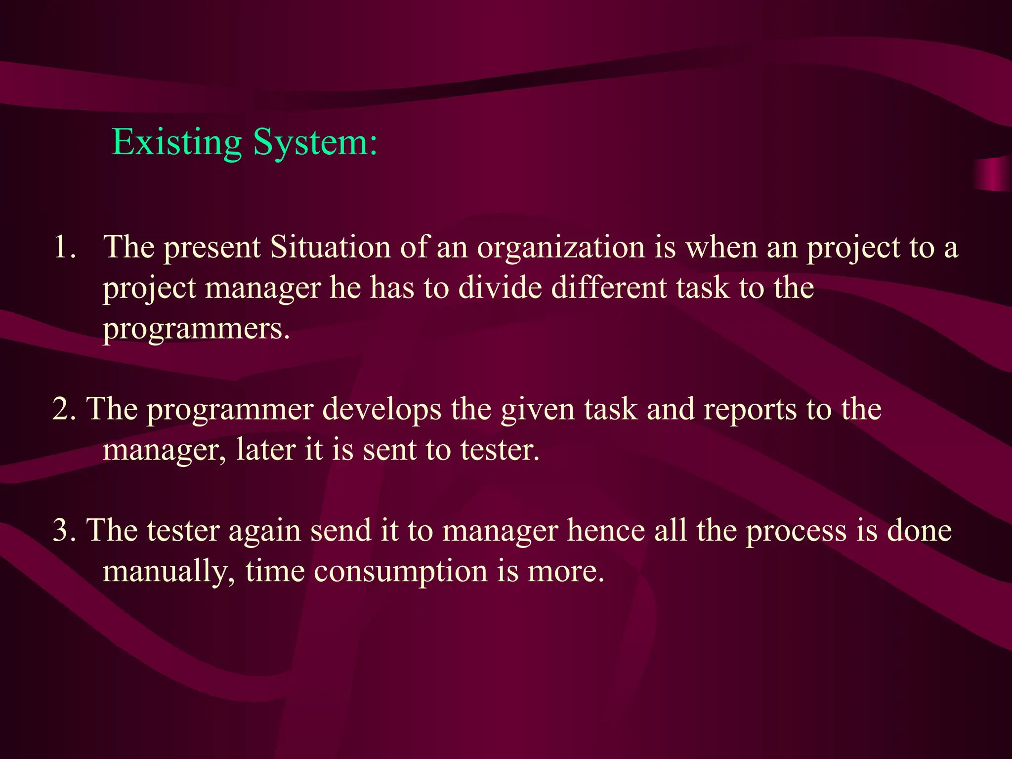 Existing System:
1. The present Situation of an organization is when an project to a
project manager he has to divide different task to the
programmers.
2. The programmer develops the given task and reports to the
manager, later it is sent to tester.
3. The tester again send it to manager hence all the process is done
manually, time consumption is more.
 