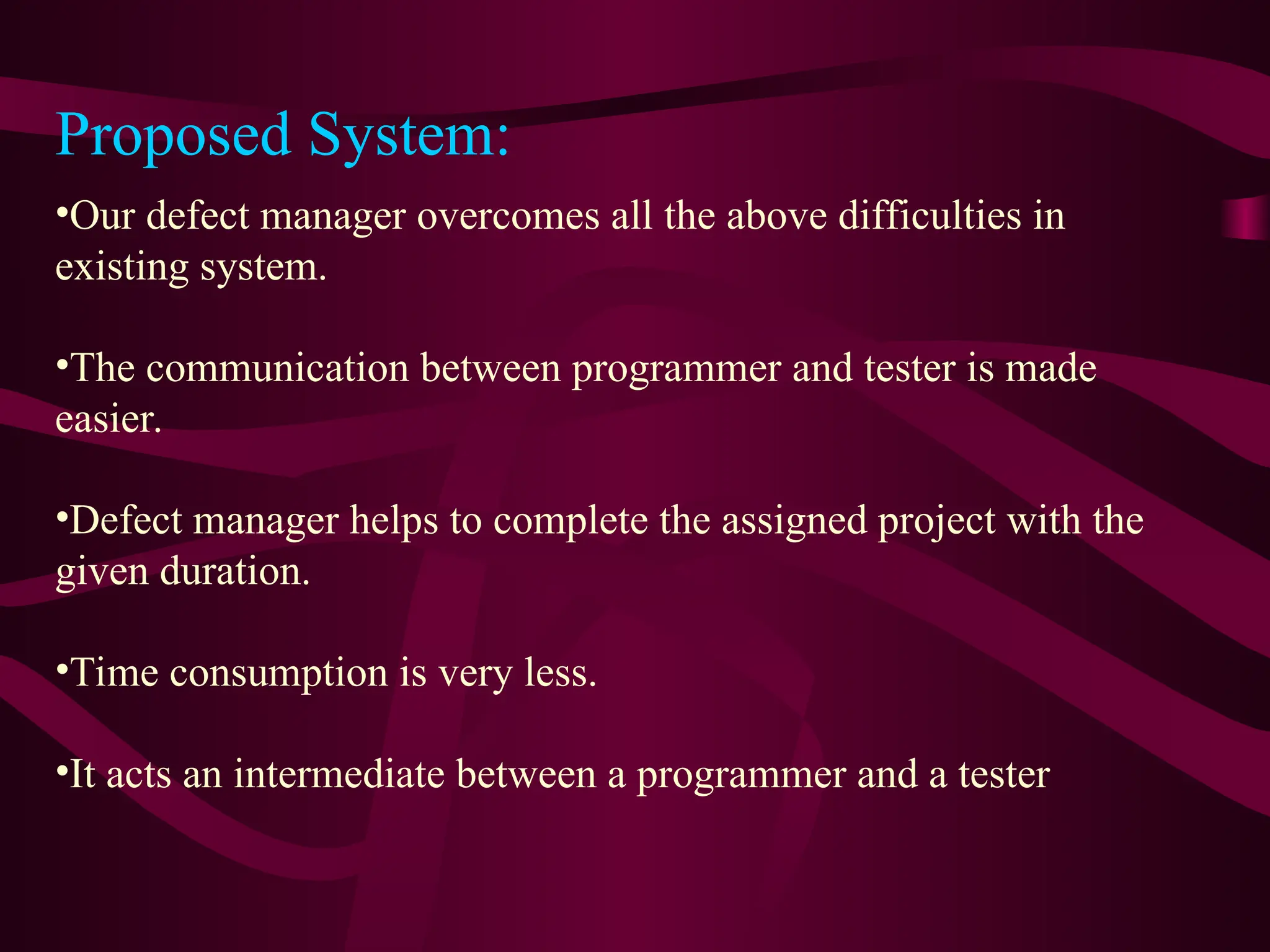 •Our defect manager overcomes all the above difficulties in
existing system.
•The communication between programmer and tester is made
easier.
•Defect manager helps to complete the assigned project with the
given duration.
•Time consumption is very less.
•It acts an intermediate between a programmer and a tester
Proposed System:
 