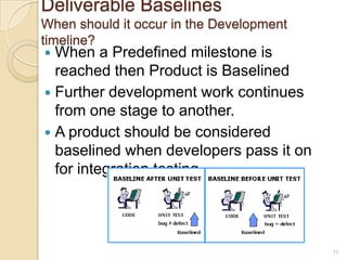 Deliverable Baselines
When should it occur in the Development
timeline?
 When a Predefined milestone is
reached then Product is Baselined
 Further development work continues
from one stage to another.
 A product should be considered
baselined when developers pass it on
for integration testing.
11
 