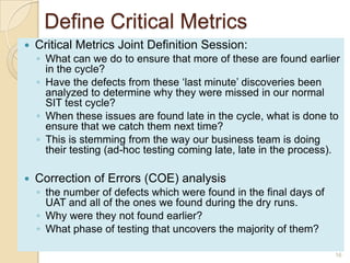 Define Critical Metrics
 Critical Metrics Joint Definition Session:
◦ What can we do to ensure that more of these are found earlier
in the cycle?
◦ Have the defects from these „last minute‟ discoveries been
analyzed to determine why they were missed in our normal
SIT test cycle?
◦ When these issues are found late in the cycle, what is done to
ensure that we catch them next time?
◦ This is stemming from the way our business team is doing
their testing (ad-hoc testing coming late, late in the process).
 Correction of Errors (COE) analysis
◦ the number of defects which were found in the final days of
UAT and all of the ones we found during the dry runs.
◦ Why were they not found earlier?
◦ What phase of testing that uncovers the majority of them?
16
 