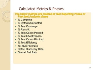 Calculated Metrics & Phases
 % Complete
 % Defects Corrected
 % Test Coverage
 % Rework
 % Test Cases Passed
 % Test Effectiveness
 % Test Cases Blocked
 % Test Efficiency
 1st Run Fail Rate
 Defect Discovery Rate
 Overall Fail Rate
17
 