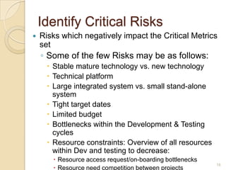 Identify Critical Risks
 Risks which negatively impact the Critical Metrics
set
◦ Some of the few Risks may be as follows:
 Stable mature technology vs. new technology
 Technical platform
 Large integrated system vs. small stand-alone
system
 Tight target dates
 Limited budget
 Bottlenecks within the Development & Testing
cycles
 Resource constraints: Overview of all resources
within Dev and testing to decrease:
 Resource access request/on-boarding bottlenecks
 Resource need competition between projects
18
 