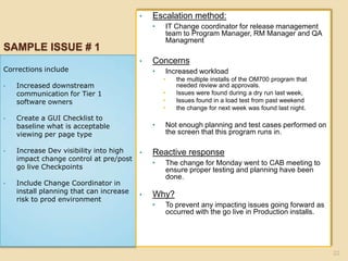 SAMPLE ISSUE # 1
Corrections include
• Increased downstream
communication for Tier 1
software owners
• Create a GUI Checklist to
baseline what is acceptable
viewing per page type
• Increase Dev visibility into high
impact change control at pre/post
go live Checkpoints
• Include Change Coordinator in
install planning that can increase
risk to prod environment
• Escalation method:
• IT Change coordinator for release management
team to Program Manager, RM Manager and QA
Managment
• Concerns
• Increased workload
• the multiple installs of the OM700 program that
needed review and approvals.
• Issues were found during a dry run last week,
• Issues found in a load test from past weekend
• the change for next week was found last night.
• Not enough planning and test cases performed on
the screen that this program runs in.
• Reactive response
• The change for Monday went to CAB meeting to
ensure proper testing and planning have been
done.
• Why?
• To prevent any impacting issues going forward as
occurred with the go live in Production installs.
22
 