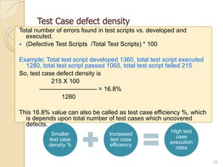 Test Case defect density
Total number of errors found in test scripts vs. developed and
executed.
 (Defective Test Scripts /Total Test Scripts) * 100
Example: Total test script developed 1360, total test script executed
1280, total test script passed 1065, total test script failed 215
So, test case defect density is
215 X 100
---------------------------- = 16.8%
1280
This 16.8% value can also be called as test case efficiency %, which
is depends upon total number of test cases which uncovered
defects.
26
Smaller
test case
density %
Increased
test case
efficiency
High test
case
execution
rates
 