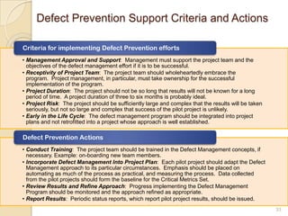 Defect Prevention Support Criteria and Actions
33
• Management Approval and Support: Management must support the project team and the
objectives of the defect management effort if it is to be successful.
• Receptivity of Project Team: The project team should wholeheartedly embrace the
program. Project management, in particular, must take ownership for the successful
implementation of the program.
• Project Duration: The project should not be so long that results will not be known for a long
period of time. A project duration of three to six months is probably ideal.
• Project Risk: The project should be sufficiently large and complex that the results will be taken
seriously, but not so large and complex that success of the pilot project is unlikely.
• Early in the Life Cycle: The defect management program should be integrated into project
plans and not retrofitted into a project whose approach is well established.
Criteria for implementing Defect Prevention efforts
• Conduct Training: The project team should be trained in the Defect Management concepts, if
necessary. Example: on-boarding new team members.
• Incorporate Defect Management Into Project Plan: Each pilot project should adapt the Defect
Management approach to its particular circumstances. Emphasis should be placed on
automating as much of the process as practical, and measuring the process. Data collected
from the pilot projects should form the baseline for the Critical Metrics Set.
• Review Results and Refine Approach: Progress implementing the Defect Management
Program should be monitored and the approach refined as appropriate.
• Report Results: Periodic status reports, which report pilot project results, should be issued.
Defect Prevention Actions
 