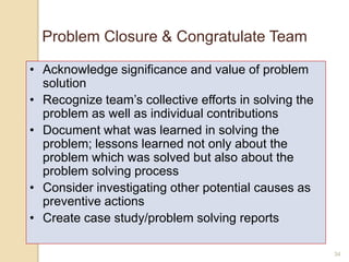 Problem Closure & Congratulate Team
• Acknowledge significance and value of problem
solution
• Recognize team‟s collective efforts in solving the
problem as well as individual contributions
• Document what was learned in solving the
problem; lessons learned not only about the
problem which was solved but also about the
problem solving process
• Consider investigating other potential causes as
preventive actions
• Create case study/problem solving reports
34
 