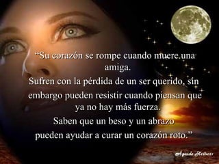“ Su corazón se rompe cuando muere una amiga.  Sufren con la pérdida de un ser querido, sin  embargo pueden resistir cuando piensan que ya no hay más fuerza.  Saben que un beso y un abrazo  pueden ayudar a curar un corazón roto.”   