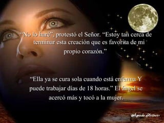 “ No lo haré”, protestó el Señor. “Estoy tan cerca de terminar esta creación que es favorita de mi propio corazón.”  “ Ella ya se cura sola cuando está enferma Y puede trabajar días de 18 horas.” El ángel se acercó más y tocó a la mujer. 