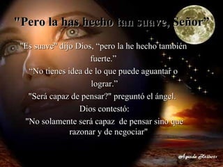 "Pero la has hecho tan suave, Señor”  "Es suave" dijo Dios, “pero la he hecho también  fuerte.”  “ No tienes idea de lo que puede aguantar o  lograr.” "Será capaz de pensar?" preguntó el ángel.   Dios contestó: "No solamente será capaz  de pensar sino que razonar y de negociar" 