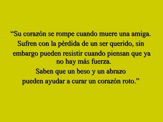 “ Su corazón se rompe cuando muere una amiga.  Sufren con la pérdida de un ser querido, sin  embargo pueden resistir cuando piensan que ya no hay más fuerza.  Saben que un beso y un abrazo  pueden ayudar a curar un corazón roto.”  