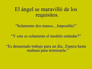 El ángel se maravilló de los requisitos.   "Solamente dos manos....Imposible!” “ Y este es solamente el modelo estándar?” “ Es demasiado trabajo para un día...Espera hasta mañana para terminarla.” 