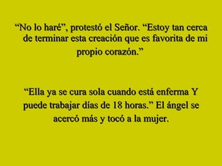 “ No lo haré”, protestó el Señor. “Estoy tan cerca de terminar esta creación que es favorita de mi propio corazón.”  “ Ella ya se cura sola cuando está enferma Y puede trabajar días de 18 horas.” El ángel se acercó más y tocó a la mujer. 