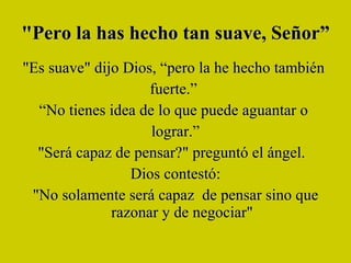 "Pero la has hecho tan suave, Señor”  "Es suave" dijo Dios, “pero la he hecho también  fuerte.”  “ No tienes idea de lo que puede aguantar o  lograr.” "Será capaz de pensar?" preguntó el ángel.   Dios contestó: "No solamente será capaz  de pensar sino que razonar y de negociar" 