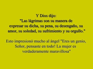 Y Dios dijo:  "Las lágrimas son su manera de  expresar su dicha, su pena, su desengaño, su  amor, su soledad, su sufrimiento y su orgullo." Esto impresionó mucho al ángel "Eres un genio,  Señor, pensaste en todo! La mujer es  verdaderamente maravillosa" 