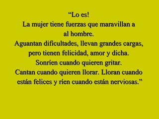 “ Lo es!   La mujer tiene fuerzas que maravillan a  al hombre.  Aguantan dificultades, llevan grandes cargas,  pero tienen felicidad, amor y dicha.  Sonríen cuando quieren gritar.   Cantan cuando quieren llorar. Lloran cuando  están felices y ríen cuando están nerviosas.” 