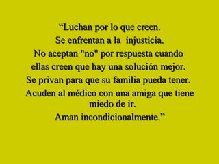 “ Luchan por lo que creen. Se enfrentan a la  injusticia. No aceptan "no" por respuesta cuando  ellas creen que hay una solución mejor.  Se privan para que su familia pueda tener.  Acuden al médico con una amiga que tiene miedo de ir.  Aman incondicionalmente.” 
