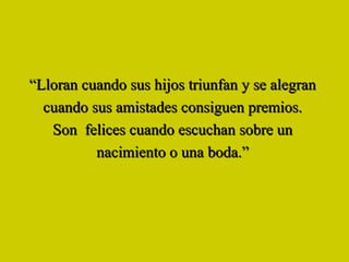 “ Lloran cuando sus hijos triunfan y se alegran  cuando sus amistades consiguen premios.  Son  felices cuando escuchan sobre un  nacimiento o una boda.”  