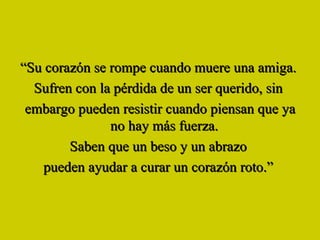 “ Su corazón se rompe cuando muere una amiga.  Sufren con la pérdida de un ser querido, sin  embargo pueden resistir cuando piensan que ya no hay más fuerza.  Saben que un beso y un abrazo  pueden ayudar a curar un corazón roto.”  