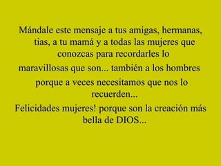 Mándale este mensaje a tus amigas, hermanas, tias, a tu mamá y a todas las mujeres que conozcas para recordarles lo  maravillosas que son... también a los hombres  porque a veces necesitamos que nos lo recuerden... Felicidades mujeres! porque son la creación más bella de DIOS... 
