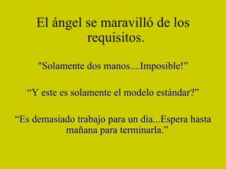 El ángel se maravilló de los requisitos.   "Solamente dos manos....Imposible!” “ Y este es solamente el modelo estándar?” “ Es demasiado trabajo para un día...Espera hasta mañana para terminarla.” 