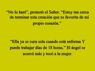 “ No lo haré”, protestó el Señor. “Estoy tan cerca de terminar esta creación que es favorita de mi propio corazón.”  “ Ella ya se cura sola cuando está enferma Y puede trabajar días de 18 horas.” El ángel se acercó más y tocó a la mujer. 