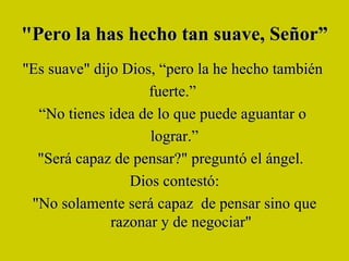 "Pero la has hecho tan suave, Señor”  "Es suave" dijo Dios, “pero la he hecho también  fuerte.”  “ No tienes idea de lo que puede aguantar o  lograr.” "Será capaz de pensar?" preguntó el ángel.   Dios contestó: "No solamente será capaz  de pensar sino que razonar y de negociar" 