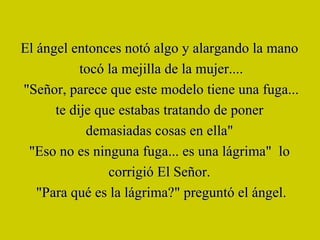 El ángel entonces notó algo y alargando la mano  tocó la mejilla de la mujer.... "Señor, parece que este modelo tiene una fuga... te dije que estabas tratando de poner  demasiadas cosas en ella"  "Eso no es ninguna fuga... es una lágrima"  lo  corrigió El Señor.  "Para qué es la lágrima?" preguntó el ángel. 
