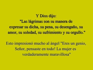 Y Dios dijo:  "Las lágrimas son su manera de  expresar su dicha, su pena, su desengaño, su  amor, su soledad, su sufrimiento y su orgullo." Esto impresionó mucho al ángel "Eres un genio,  Señor, pensaste en todo! La mujer es  verdaderamente maravillosa" 