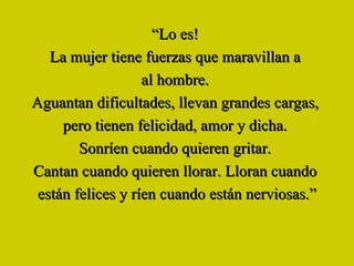 “ Lo es!   La mujer tiene fuerzas que maravillan a  al hombre.  Aguantan dificultades, llevan grandes cargas,  pero tienen felicidad, amor y dicha.  Sonríen cuando quieren gritar.   Cantan cuando quieren llorar. Lloran cuando  están felices y ríen cuando están nerviosas.” 