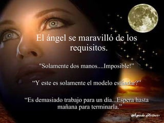 El ángel se maravilló de los requisitos.   "Solamente dos manos....Imposible!” “ Y este es solamente el modelo estándar?” “ Es demasiado trabajo para un día...Espera hasta mañana para terminarla.” 