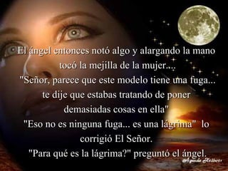 El ángel entonces notó algo y alargando la mano  tocó la mejilla de la mujer.... "Señor, parece que este modelo tiene una fuga... te dije que estabas tratando de poner  demasiadas cosas en ella"  "Eso no es ninguna fuga... es una lágrima"  lo  corrigió El Señor.  "Para qué es la lágrima?" preguntó el ángel. 