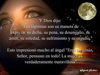 Y Dios dijo:  "Las lágrimas son su manera de  expresar su dicha, su pena, su desengaño, su  amor, su soledad, su sufrimiento y su orgullo." Esto impresionó mucho al ángel "Eres un genio,  Señor, pensaste en todo! La mujer es   verdaderamente maravillosa" 