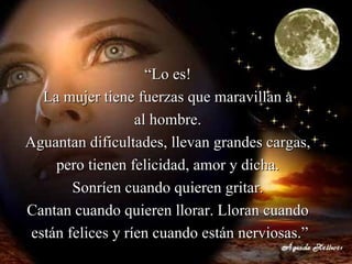 “ Lo es!  La mujer tiene fuerzas que maravillan a  al hombre.  Aguantan dificultades, llevan grandes cargas,  pero tienen felicidad, amor y dicha.  Sonríen cuando quieren gritar.  Cantan cuando quieren llorar. Lloran cuando  están felices y ríen cuando están nerviosas.” 