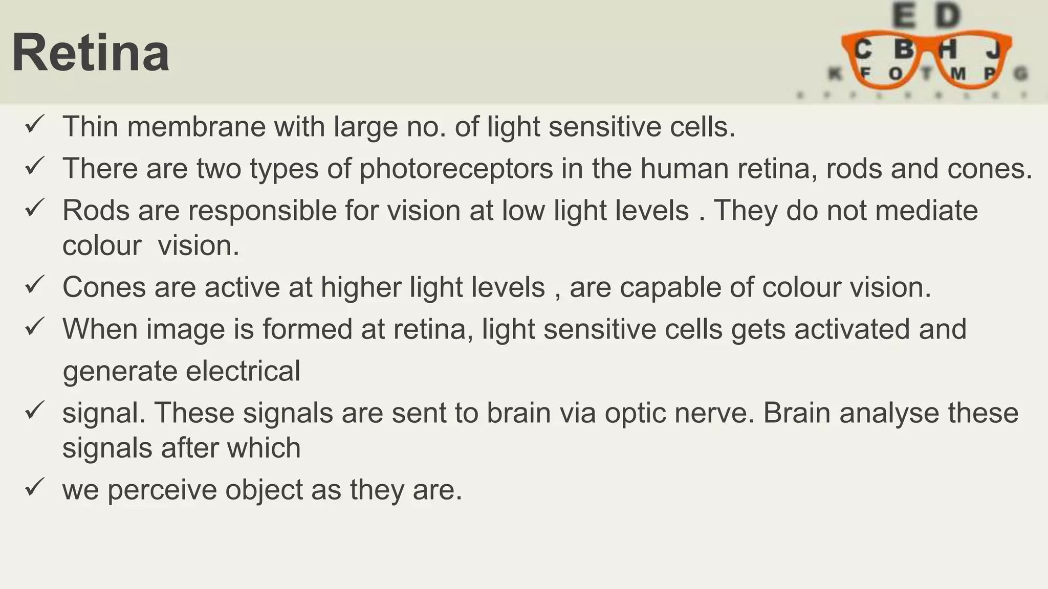 Retina
 Thin membrane with large no. of light sensitive cells.
 There are two types of photoreceptors in the human retina, rods and cones.
 Rods are responsible for vision at low light levels . They do not mediate
colour vision.
 Cones are active at higher light levels , are capable of colour vision.
 When image is formed at retina, light sensitive cells gets activated and
generate electrical
 signal. These signals are sent to brain via optic nerve. Brain analyse these
signals after which
 we perceive object as they are.
 