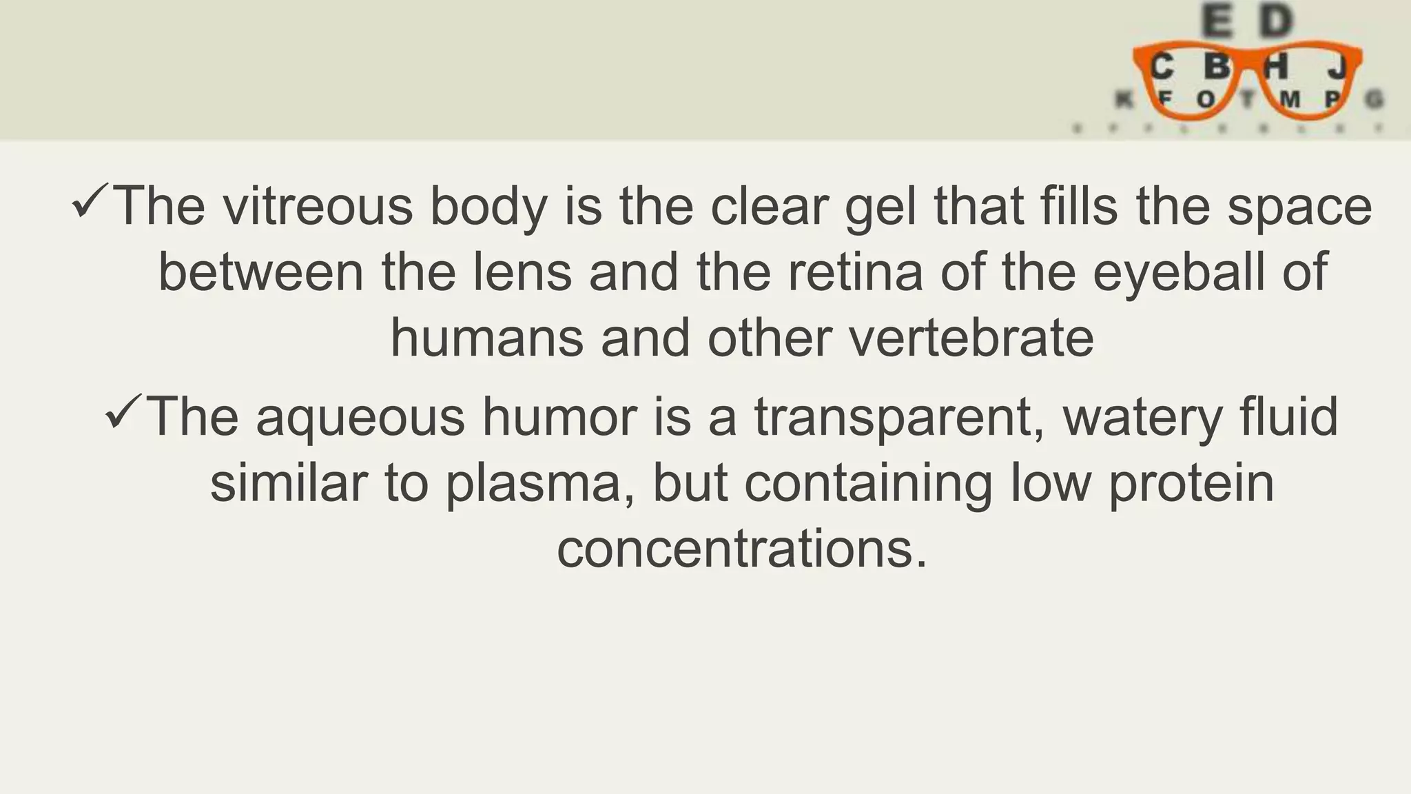 The vitreous body is the clear gel that fills the space
between the lens and the retina of the eyeball of
humans and other vertebrate
The aqueous humor is a transparent, watery fluid
similar to plasma, but containing low protein
concentrations.
 