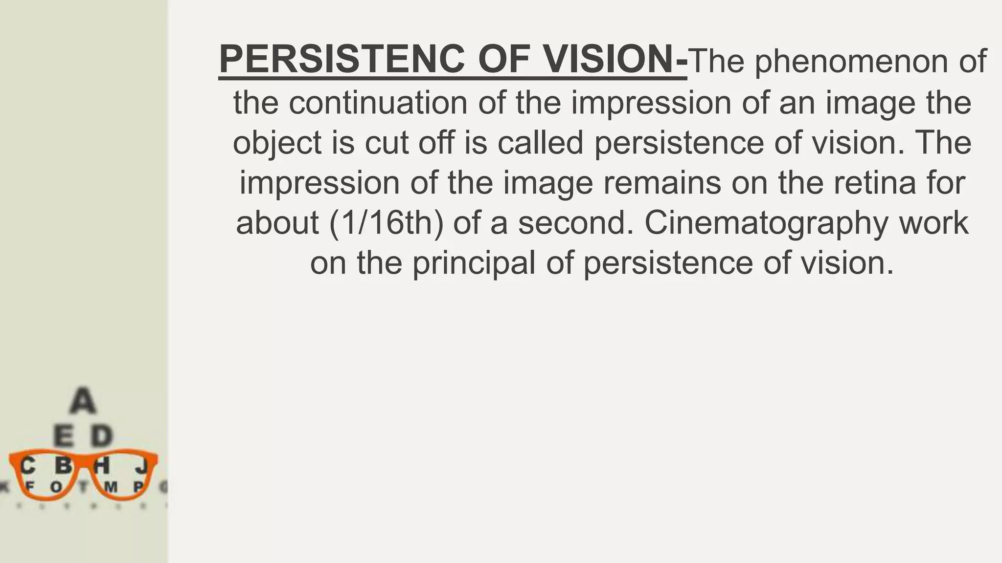 PERSISTENC OF VISION-The phenomenon of
the continuation of the impression of an image the
object is cut off is called persistence of vision. The
impression of the image remains on the retina for
about (1/16th) of a second. Cinematography work
on the principal of persistence of vision.
 