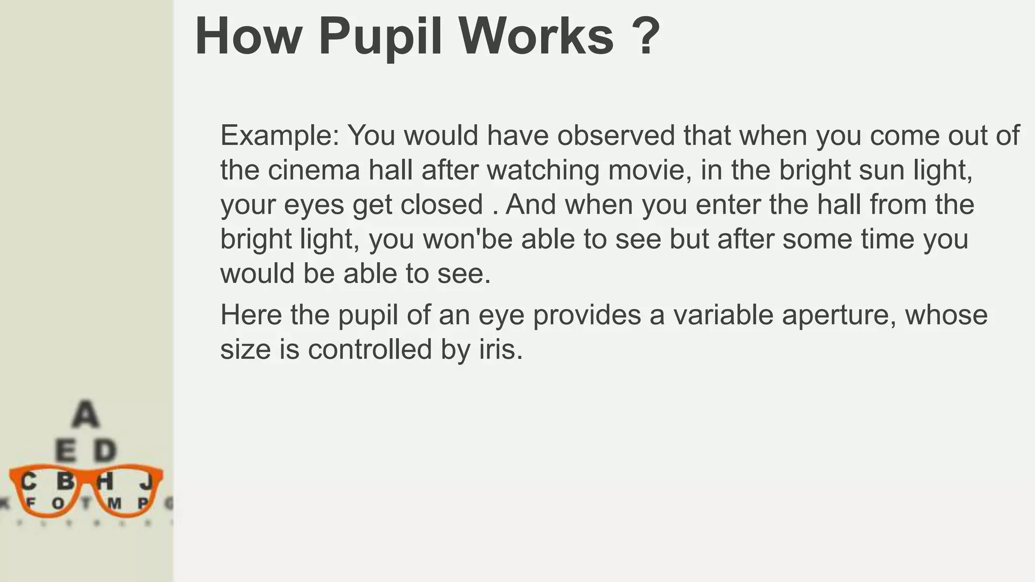 How Pupil Works ?
Example: You would have observed that when you come out of
the cinema hall after watching movie, in the bright sun light,
your eyes get closed . And when you enter the hall from the
bright light, you won'be able to see but after some time you
would be able to see.
Here the pupil of an eye provides a variable aperture, whose
size is controlled by iris.
 