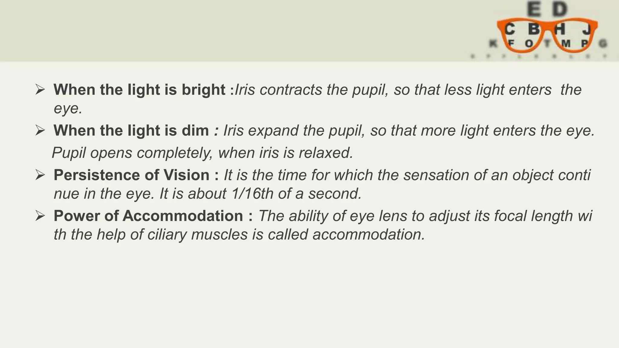  When the light is bright :Iris contracts the pupil, so that less light enters the
eye.
 When the light is dim : Iris expand the pupil, so that more light enters the eye.
Pupil opens completely, when iris is relaxed.
 Persistence of Vision : It is the time for which the sensation of an object conti
nue in the eye. It is about 1/16th of a second.
 Power of Accommodation : The ability of eye lens to adjust its focal length wi
th the help of ciliary muscles is called accommodation.
 
