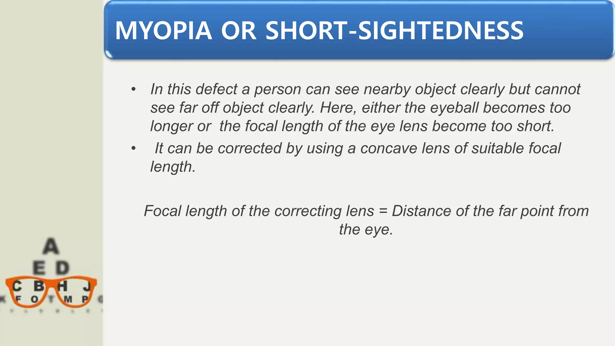 MYOPIA OR SHORT-SIGHTEDNESS
• In this defect a person can see nearby object clearly but cannot
see far off object clearly. Here, either the eyeball becomes too
longer or the focal length of the eye lens become too short.
• It can be corrected by using a concave lens of suitable focal
length.
Focal length of the correcting lens = Distance of the far point from
the eye.
 