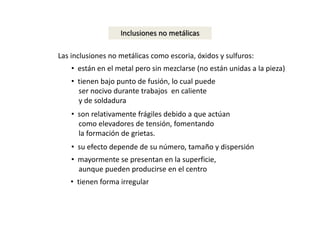 Inclusiones no metálicas 
Las inclusiones no metálicas como escoria, óxidos y sulfuros: 
• están en el metal pero sin mezclarse (no están unidas a la pieza) 
• tienen bajo punto de fusión, lo cual puede 
ser nocivo durante trabajos en caliente 
y de soldadura 
• son relativamente frágiles debido a que actúan 
como elevadores de tensión, fomentando 
la formación de grietas. 
• su efecto depende de su número, tamaño y dispersión 
• mayormente se presentan en la superficie, 
aunque pueden producirse en el centro 
• tienen forma irregular 
 