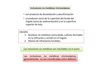 Inclusiones no metálicas microscópicas 
• son producto de desoxidación y desulfurización 
• se producen cerca de la superficie del fondo del 
lingote (zona de sedimentación) y en la superficie 
superior de éste. 
CAUSAS: 
1. Residuos no metálicos como óxido, sulfuros formados 
en la refinación y vertido en el lingote. 
2. Mezcla de refractarios fundidos. 
Las inclusiones no metálicas son inevitables en el acero 
Las inclusiones no metálicas microscópicas, 
generalmente, no son consideradas como defectos 
 
