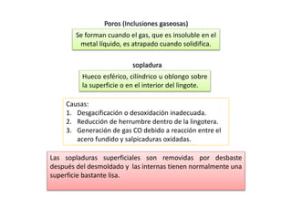 Poros (Inclusiones gaseosas) 
Se forman cuando el gas, que es insoluble en el 
metal líquido, es atrapado cuando solidifica. 
sopladura 
Hueco esférico, cilíndrico u oblongo sobre 
la superficie o en el interior del lingote. 
Causas: 
1. Desgacificación o desoxidación inadecuada. 
2. Reducción de herrumbre dentro de la lingotera. 
3. Generación de gas CO debido a reacción entre el 
acero fundido y salpicaduras oxidadas. 
Las sopladuras superficiales son removidas por desbaste 
después del desmoldado y las internas tienen normalmente una 
superficie bastante lisa. 
 
