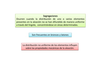 Segregaciones 
Ocurren cuando la distribución de uno o varios elementos 
presentes en la aleación no se han difundido de manera uniforme 
a través del lingote, concentrándose en áreas determinadas. 
Son frecuentes en bronces y latones 
La distribución no uniforme de los elementos influyen 
sobre las propiedades mecánicas de la aleación. 
 