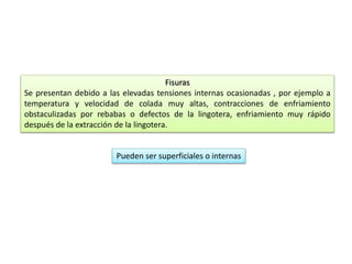 Fisuras 
Se presentan debido a las elevadas tensiones internas ocasionadas , por ejemplo a 
temperatura y velocidad de colada muy altas, contracciones de enfriamiento 
obstaculizadas por rebabas o defectos de la lingotera, enfriamiento muy rápido 
después de la extracción de la lingotera. 
Pueden ser superficiales o internas 
 